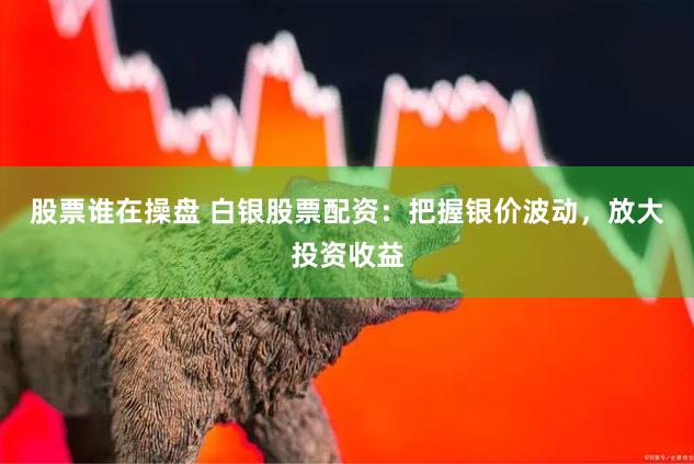 股票谁在操盘 白银股票配资：把握银价波动，放大投资收益