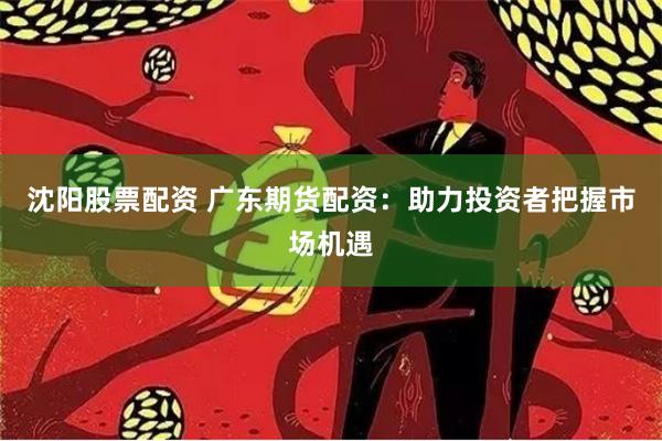 沈阳股票配资 广东期货配资：助力投资者把握市场机遇