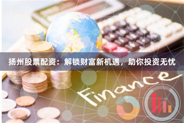 扬州股票配资：解锁财富新机遇，助你投资无忧