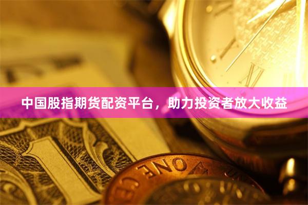 中国股指期货配资平台，助力投资者放大收益
