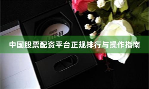 中国股票配资平台正规排行与操作指南