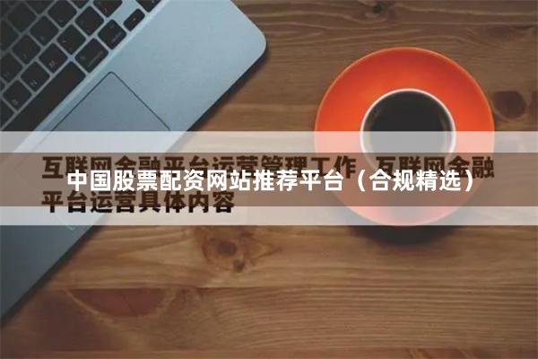 中国股票配资网站推荐平台（合规精选）