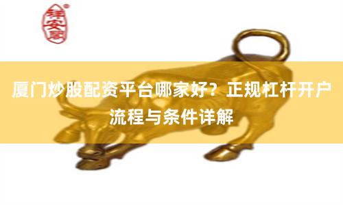厦门炒股配资平台哪家好？正规杠杆开户流程与条件详解